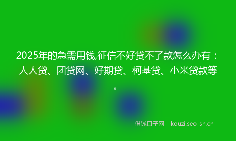 2025年的急需用钱,征信不好贷不了款怎么办有：人人贷、团贷网、好期贷、柯基贷、小米贷款等。