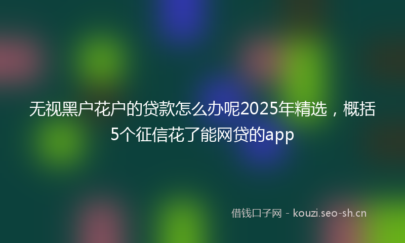 无视黑户花户的贷款怎么办呢2025年精选，概括5个征信花了能网贷的app