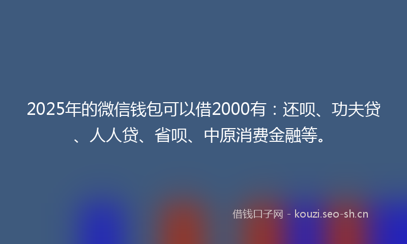 2025年的微信钱包可以借2000有：还呗、功夫贷、人人贷、省呗、中原消费金融等。