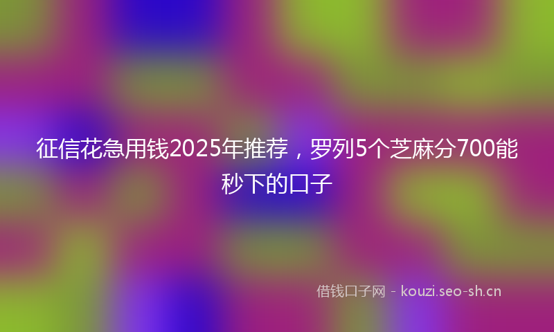 征信花急用钱2025年推荐，罗列5个芝麻分700能秒下的口子