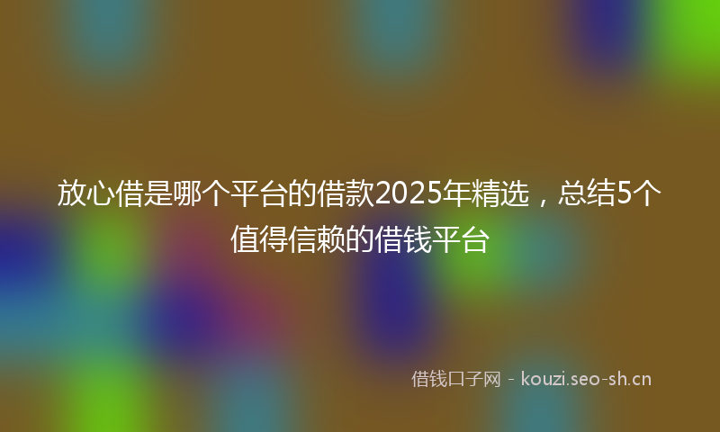 放心借是哪个平台的借款2025年精选，总结5个值得信赖的借钱平台