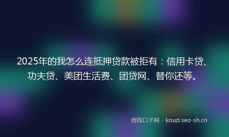 2025年的我怎么连抵押贷款被拒有：信用卡贷、功夫贷、美团生活费、团贷网、替你还等。