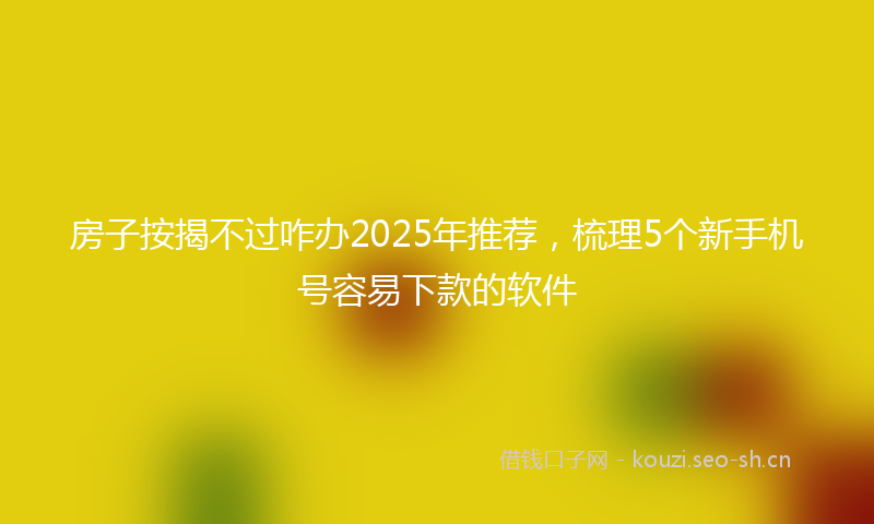 房子按揭不过咋办2025年推荐，梳理5个新手机号容易下款的软件