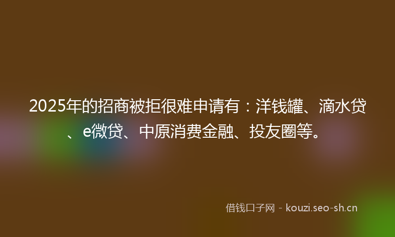 2025年的招商被拒很难申请有：洋钱罐、滴水贷、e微贷、中原消费金融、投友圈等。