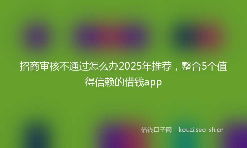 招商审核不通过怎么办2025年推荐，整合5个值得信赖的借钱app