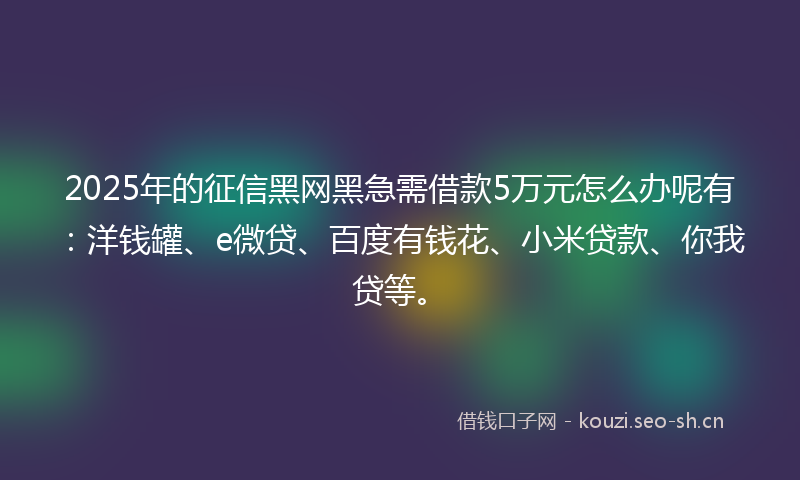2025年的征信黑网黑急需借款5万元怎么办呢有：洋钱罐、e微贷、百度有钱花、小米贷款、你我贷等。