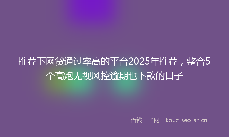 推荐下网贷通过率高的平台2025年推荐，整合5个高炮无视风控逾期也下款的口子