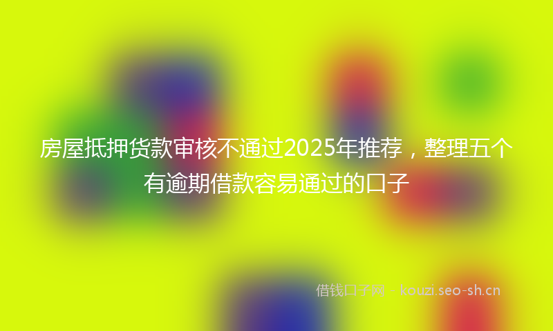房屋抵押货款审核不通过2025年推荐，整理五个有逾期借款容易通过的口子