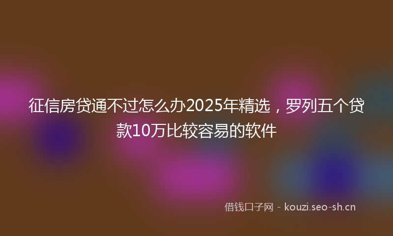 征信房贷通不过怎么办2025年精选，罗列五个贷款10万比较容易的软件