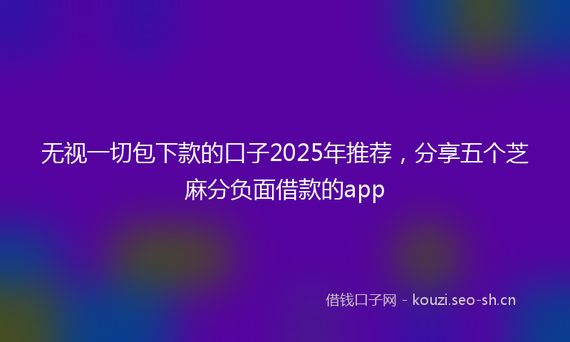 无视一切包下款的口子2025年推荐，分享五个芝麻分负面借款的app