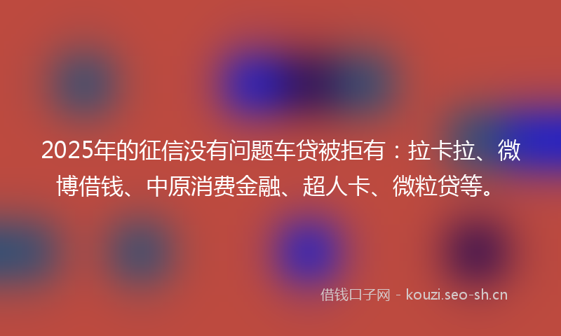 2025年的征信没有问题车贷被拒有：拉卡拉、微博借钱、中原消费金融、超人卡、微粒贷等。