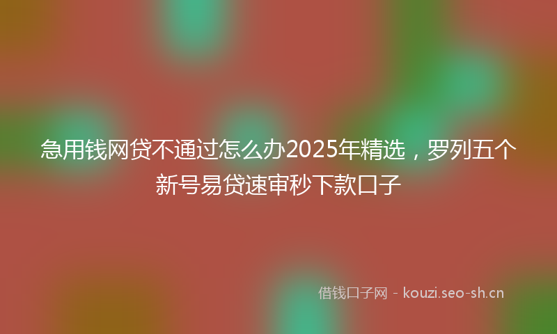 急用钱网贷不通过怎么办2025年精选，罗列五个新号易贷速审秒下款口子