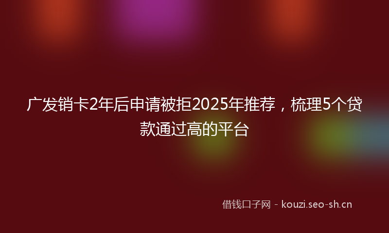 广发销卡2年后申请被拒2025年推荐，梳理5个贷款通过高的平台