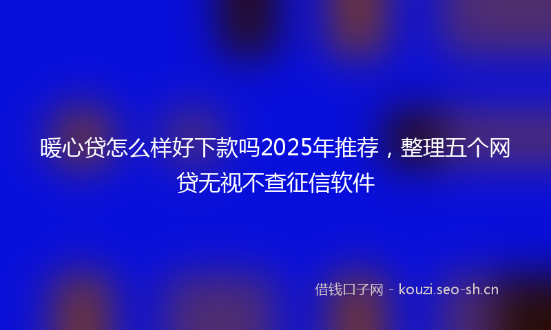 暖心贷怎么样好下款吗2025年推荐，整理五个网贷无视不查征信软件