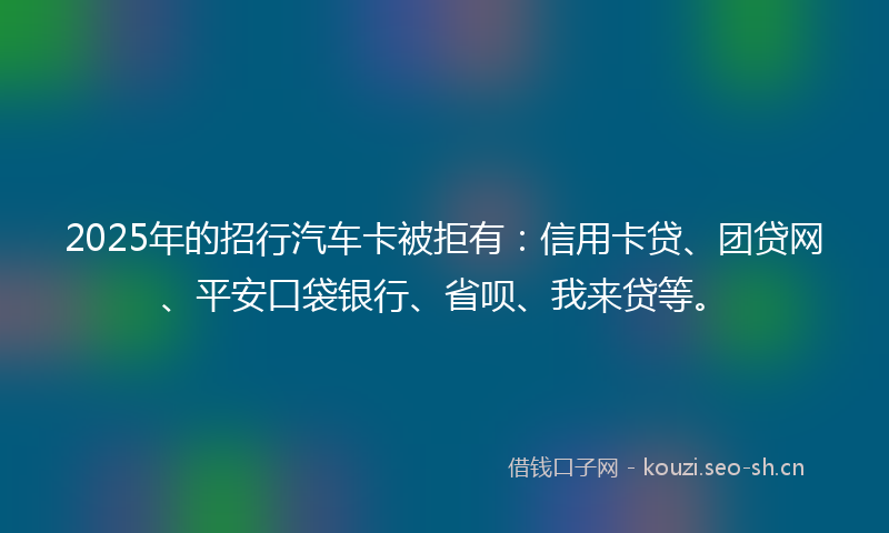 2025年的招行汽车卡被拒有：信用卡贷、团贷网、平安口袋银行、省呗、我来贷等。