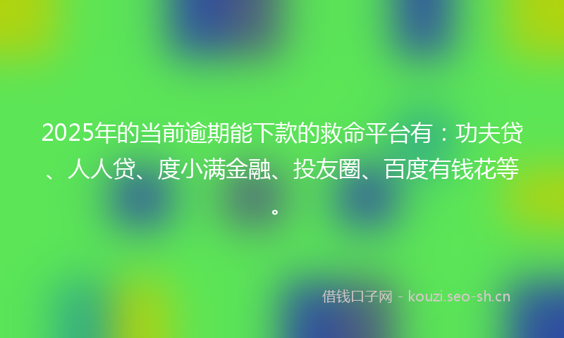 2025年的当前逾期能下款的救命平台有：功夫贷、人人贷、度小满金融、投友圈、百度有钱花等。