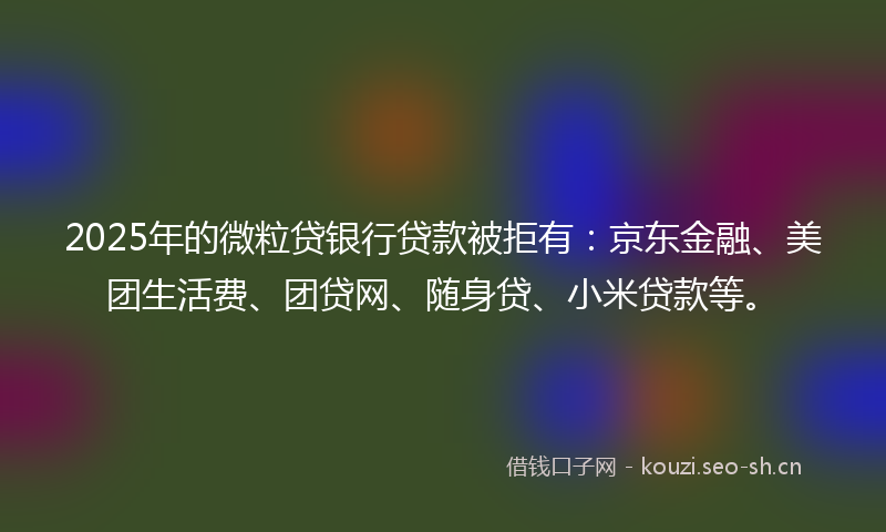 2025年的微粒贷银行贷款被拒有：京东金融、美团生活费、团贷网、随身贷、小米贷款等。