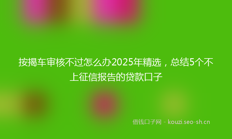 按揭车审核不过怎么办2025年精选，总结5个不上征信报告的贷款口子