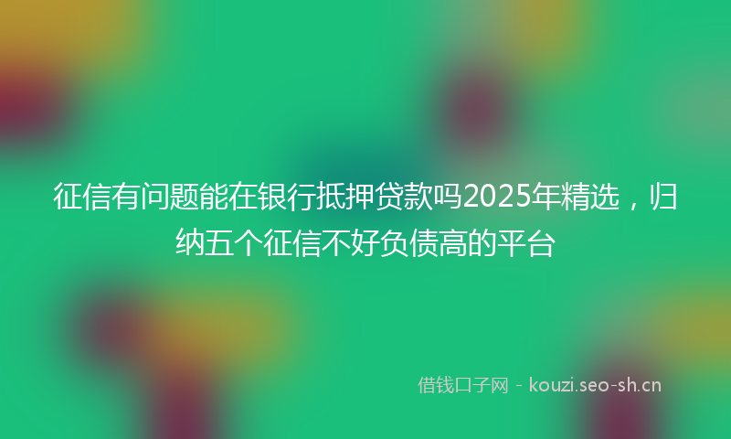 征信有问题能在银行抵押贷款吗2025年精选，归纳五个征信不好负债高的平台