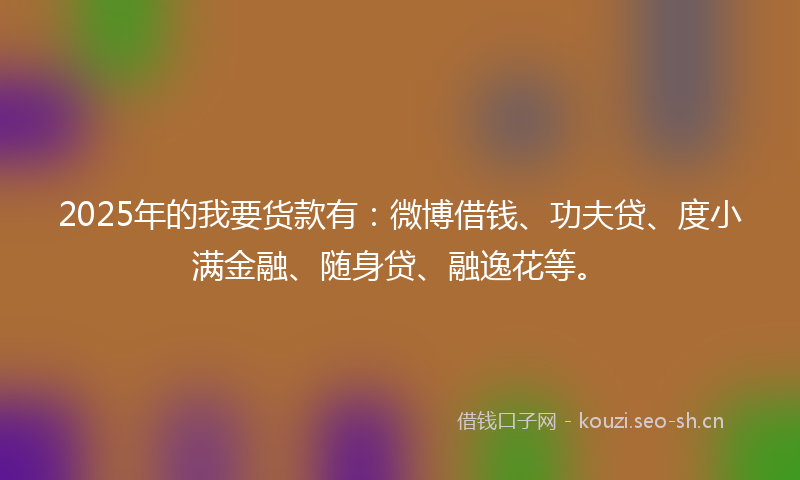2025年的我要货款有：微博借钱、功夫贷、度小满金融、随身贷、融逸花等。