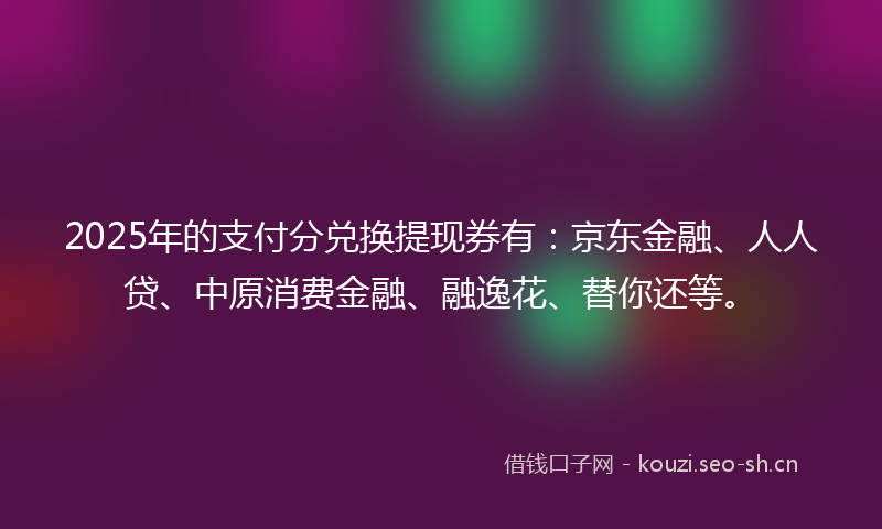 2025年的支付分兑换提现券有：京东金融、人人贷、中原消费金融、融逸花、替你还等。
