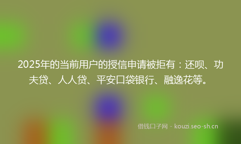 2025年的当前用户的授信申请被拒有：还呗、功夫贷、人人贷、平安口袋银行、融逸花等。