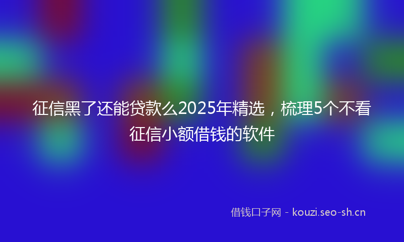 征信黑了还能贷款么2025年精选，梳理5个不看征信小额借钱的软件