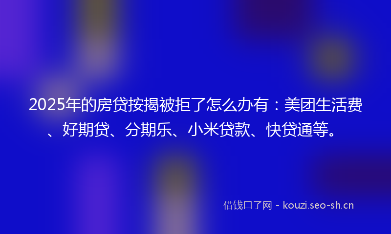 2025年的房贷按揭被拒了怎么办有：美团生活费、好期贷、分期乐、小米贷款、快贷通等。