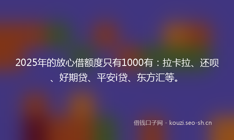 2025年的放心借额度只有1000有：拉卡拉、还呗、好期贷、平安i贷、东方汇等。