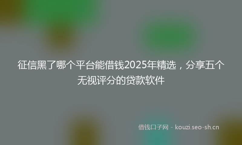 征信黑了哪个平台能借钱2025年精选，分享五个无视评分的贷款软件