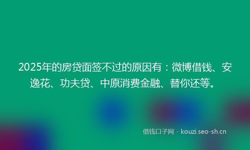 2025年的房贷面签不过的原因有：微博借钱、安逸花、功夫贷、中原消费金融、替你还等。