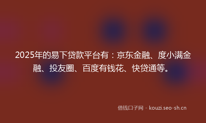 2025年的易下贷款平台有：京东金融、度小满金融、投友圈、百度有钱花、快贷通等。