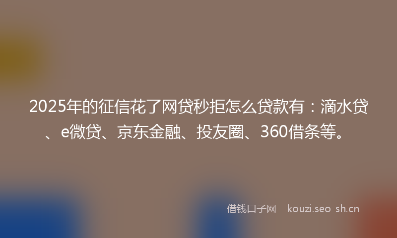 2025年的征信花了网贷秒拒怎么贷款有：滴水贷、e微贷、京东金融、投友圈、360借条等。