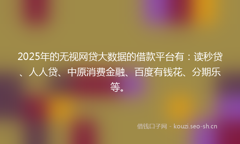 2025年的无视网贷大数据的借款平台有：读秒贷、人人贷、中原消费金融、百度有钱花、分期乐等。