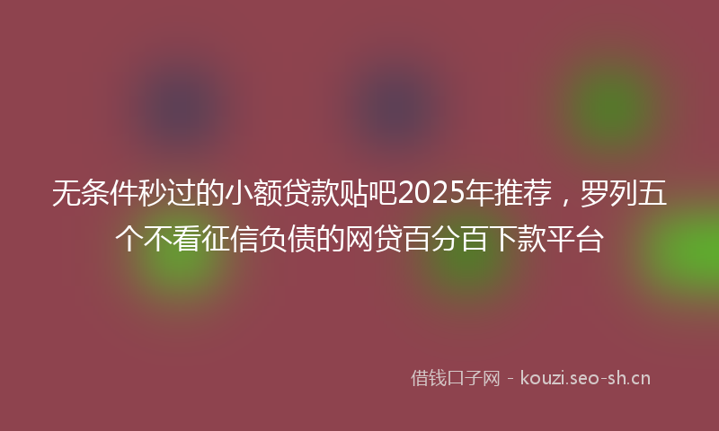 无条件秒过的小额贷款贴吧2025年推荐，罗列五个不看征信负债的网贷百分百下款平台