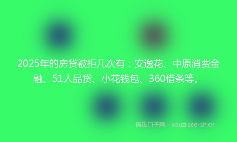 2025年的房贷被拒几次有：安逸花、中原消费金融、51人品贷、小花钱包、360借条等。