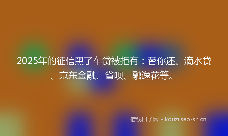 2025年的征信黑了车贷被拒有：替你还、滴水贷、京东金融、省呗、融逸花等。