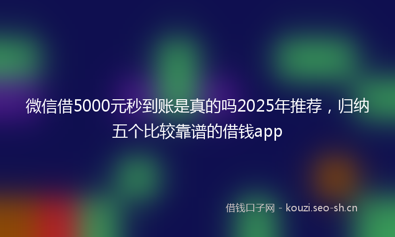 微信借5000元秒到账是真的吗2025年推荐，归纳五个比较靠谱的借钱app