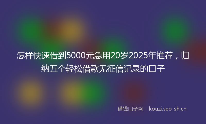 怎样快速借到5000元急用20岁2025年推荐，归纳五个轻松借款无征信记录的口子
