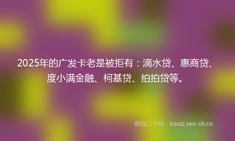 2025年的广发卡老是被拒有：滴水贷、惠商贷、度小满金融、柯基贷、拍拍贷等。
