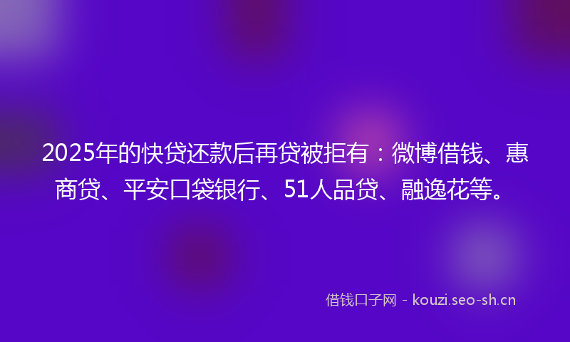 2025年的快贷还款后再贷被拒有：微博借钱、惠商贷、平安口袋银行、51人品贷、融逸花等。