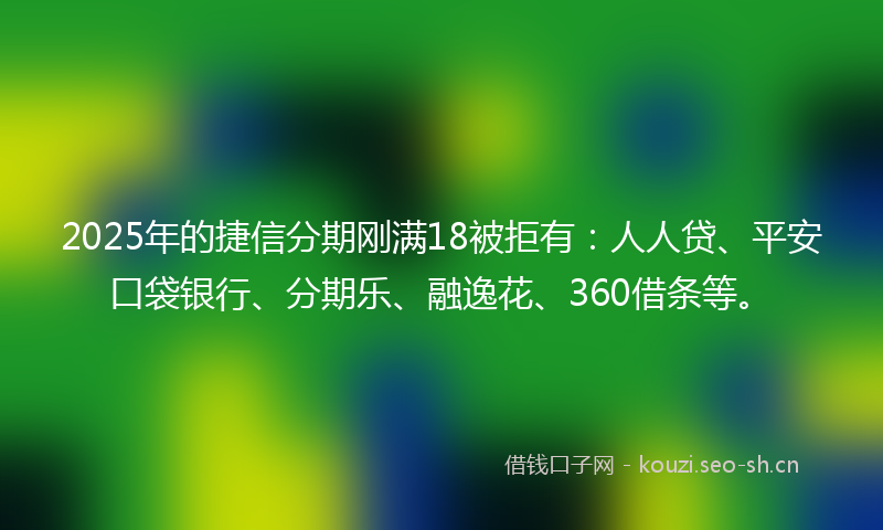 2025年的捷信分期刚满18被拒有：人人贷、平安口袋银行、分期乐、融逸花、360借条等。