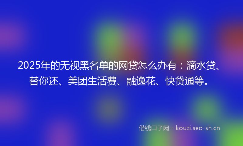 2025年的无视黑名单的网贷怎么办有：滴水贷、替你还、美团生活费、融逸花、快贷通等。