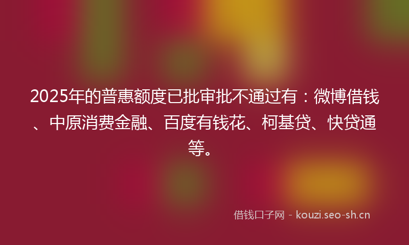 2025年的普惠额度已批审批不通过有:微博借钱、中原消费金融、百度有钱花、柯基贷、快贷通等。