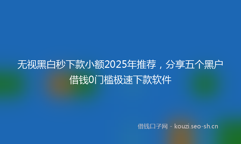无视黑白秒下款小额2025年推荐,分享五个黑户借钱0门槛极速下款软件
