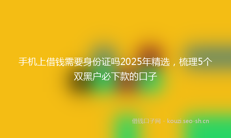 手机上借钱需要身份证吗2025年精选，梳理5个双黑户必下款的口子