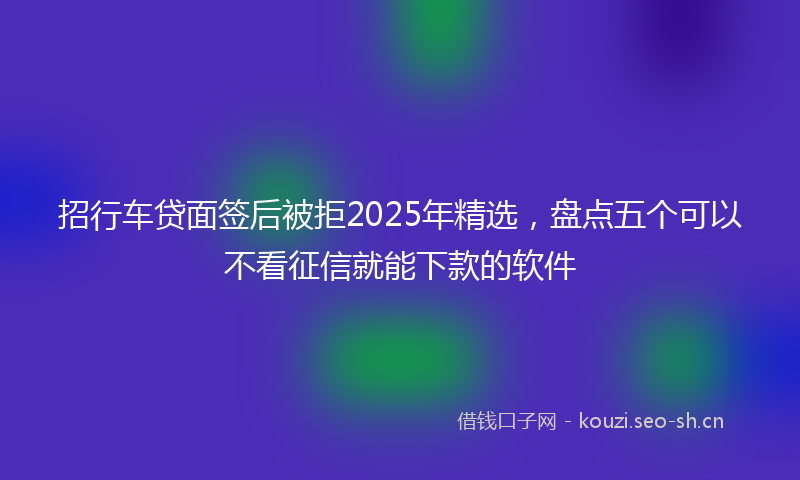 招行车贷面签后被拒2025年精选，盘点五个可以不看征信就能下款的软件