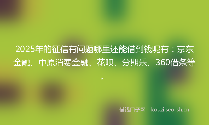 2025年的征信有问题哪里还能借到钱呢有：京东金融、中原消费金融、花呗、分期乐、360借条等。