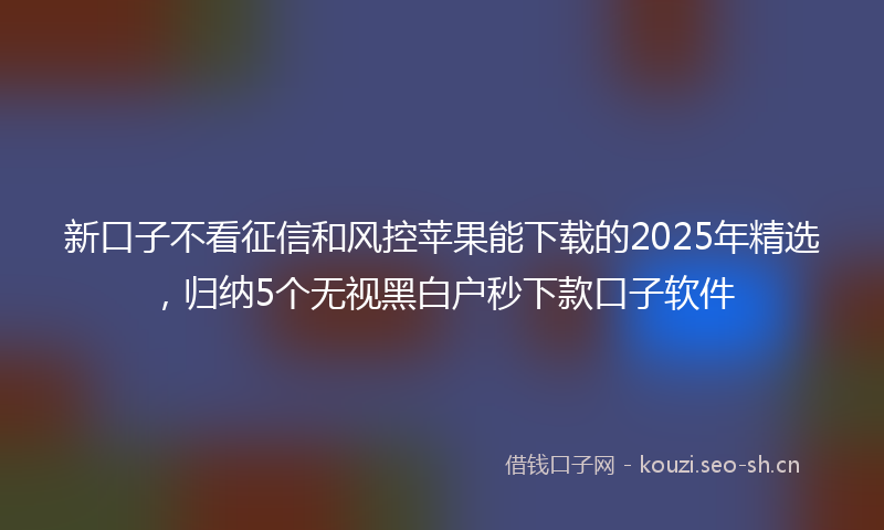 新口子不看征信和风控苹果能下载的2025年精选，归纳5个无视黑白户秒下款口子软件