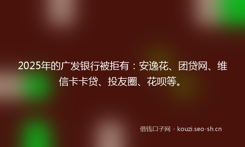 2025年的广发银行被拒有：安逸花、团贷网、维信卡卡贷、投友圈、花呗等。